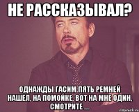 не рассказывал? однажды гасим пять ремней нашел, на помойке, вот на мне один, смотрите ....