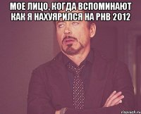 мое лицо, когда вспоминают как я нахуярился на рнв 2012 