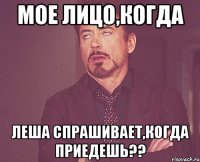 мое лицо,когда леша спрашивает,когда приедешь??