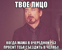 твое лицо когда мама в очередной раз просит тебя съездить в челябу