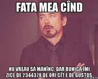 fata mea cînd nu vreau să mănînc, dar bunica îmi zice de 2344378 de ori cît e de gustos