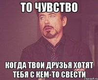 то чувство когда твои друзья хотят тебя с кем-то свести