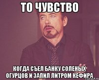 то чувство когда съел банку соленых огурцов и запил литром кефира