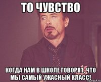 то чувство когда нам в школе говорят, что мы самый ужасный класс!