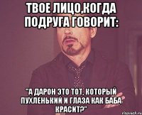 твое лицо,когда подруга говорит: "а дарон это тот, который пухленький и глаза как баба красит?"