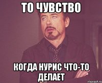 то чувство когда нурис что-то делает