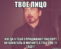 твое лицо когда у тебя спрашивают паспорт на алкоголь в магните,а тебе уже 21 год!!!