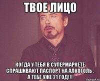 твое лицо когда у тебя в супермаркете спрашивают паспорт на алкоголь , а тебе уже 21 год!!!