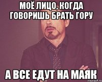 моё лицо, когда говоришь брать гору а все едут на маяк