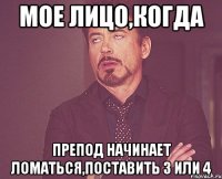 мое лицо,когда препод начинает ломаться,поставить 3 или 4