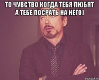 то чувство когда тебя любят а тебе посрать на него) 