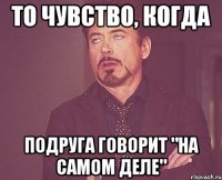 то чувство, когда подруга говорит "на самом деле"