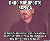 лицо моё просто всегда но лишь попробуешь ты врать, моё лицо придётся рвать, ведь не простительно в мой адрес грязью поливать