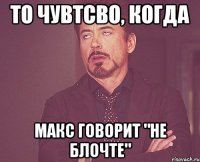 то чувтсво, когда макс говорит "не блочте"