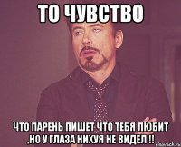 то чувство что парень пишет что тебя любит ,но у глаза нихуя не видел !!