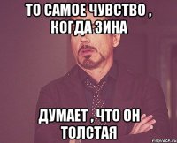 то самое чувство , когда зина думает , что он толстая