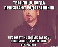 твое лицо, когда приезжают родственники и говорят "не кызык бар осы компьютерда, куни бойы отырасын."