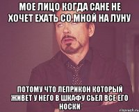 мое лицо когда сане не хочет ехать со мной на луну потому что леприкон который живет у него в шкафу сьел все его носки