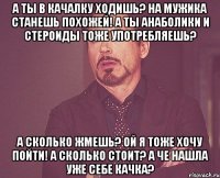 а ты в качалку ходишь? на мужика станешь похожей! а ты анаболики и стероиды тоже употребляешь? а сколько жмешь? ой я тоже хочу пойти! а сколько стоит? а че нашла уже себе качка?