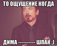 то ощущениe когда димa ---------- шпак ;)