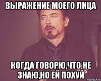 выражение моего лица когда говорю,что не знаю,но ей похуй