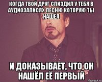 когда твой друг спиздил у тебя в аудиозаписях песню которую ты нашёл и доказывает, что он нашёл её первый