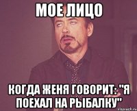 мое лицо когда женя говорит: "я поехал на рыбалку"