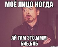 моё лицо когда ай там это,ммм биб,биб