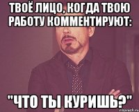 твоё лицо, когда твою работу комментируют: "что ты куришь?"