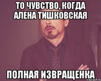 то чувство, когда алена тишковская полная извращенка