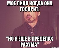 моё лицо когда она говорит: "но я еще в пределах разума"