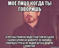 моё лицо когда ты говоришь "и про вьетнам не надо тебя там не было, сынок броня за шиворот не капала) снаряд в трусы не падал штык яйца не счикотал"