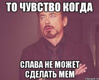 то чувство когда слава не может сделать мем