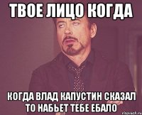 твое лицо когда когда влад капустин сказал то набьет тебе ебало