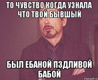 то чувство когда узнала что твой бывшый был ебаной пздливой бабой