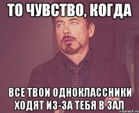 то чувство, когда все твои одноклассники ходят из-за тебя в зал