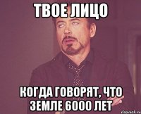 твое лицо когда говорят, что земле 6000 лет