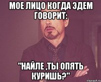 мое лицо когда эдем говорит: "найле ,ты опять куришь?"