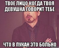 твое лицо когда твоя девушка говорит тебе что в пукан это больно