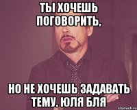 ты хочешь поговорить, но не хочешь задавать тему. юля бля