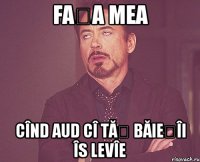 fața mea cînd aud cî tăț băiețîi îs levîe