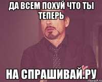 да всем похуй что ты теперь на спрашивай.ру