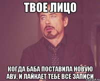 твое лицо когда баба поставила новую аву, и лайкает тебе все записи