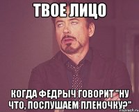 твое лицо когда федрыч говорит "ну что, послушаем пленочку?"