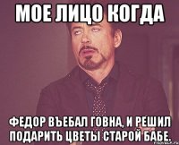 мое лицо когда федор въебал говна, и решил подарить цветы старой бабе.