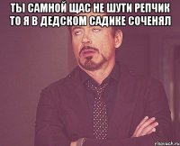 ты самной щас не шути репчик то я в дедском садике соченял 