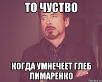 то чуство когда умнечеет глеб лимаренко