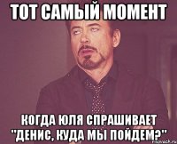 тот самый момент когда юля спрашивает "денис, куда мы пойдем?"