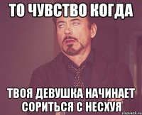 то чувство когда твоя девушка начинает сориться с несхуя