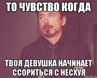 то чувство когда твоя девушка начинает ссориться с несхуя